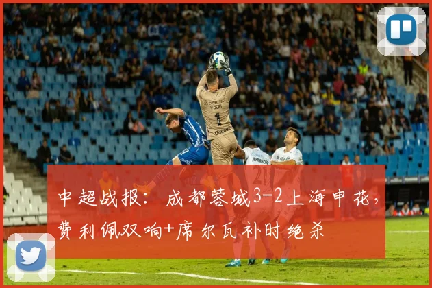 中超战报：成都蓉城3-2上海申花，费利佩双响+席尔瓦补时绝杀