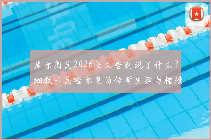 库尔图瓦2026长文告别说了什么？细数卡瓦哈尔皇马传奇生涯与楷模精神