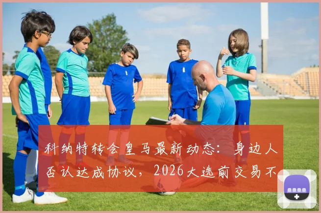 科纳特转会皇马最新动态：身边人否认达成协议，2026大选前交易不会最终确定