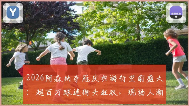 2026阿森纳夺冠庆典游行空前盛大：超百万球迷街头狂欢，现场人潮或超150万创历史