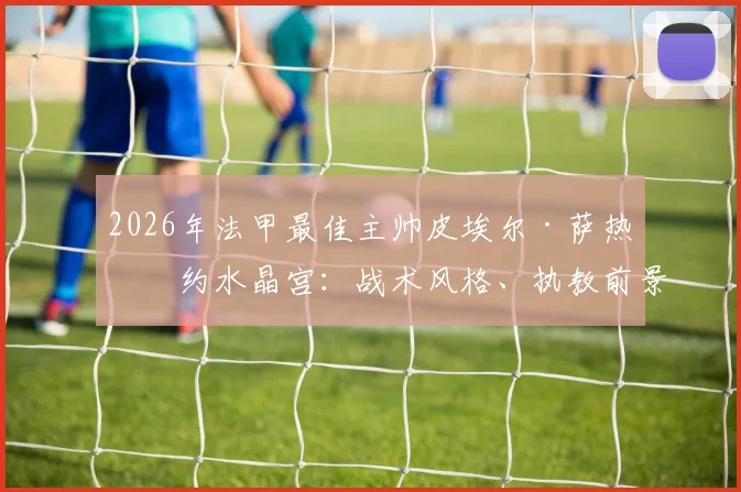 2026年法甲最佳主帅皮埃尔·萨热签约水晶宫:战术风格、执教前景与签约背后原因全面解读