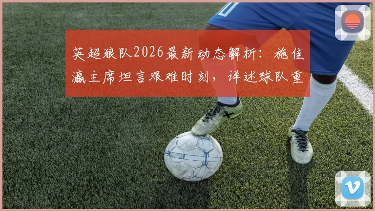 英超狼队2026最新动态解析:施佳瀛主席坦言艰难时刻,详述球队重建计划与未来展望