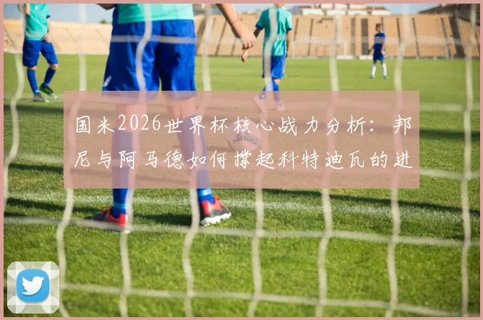 国米2026世界杯核心战力分析:邦尼与阿马德如何撑起科特迪瓦的进攻大旗?