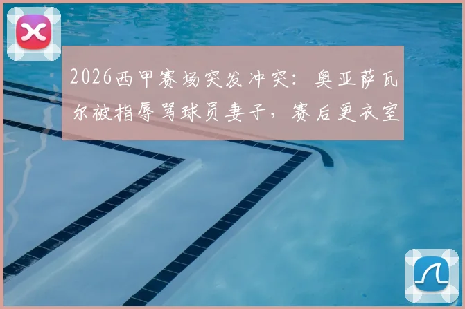 2026西甲赛场突发冲突:奥亚萨瓦尔被指辱骂球员妻子,赛后更衣室对峙事件全解析
