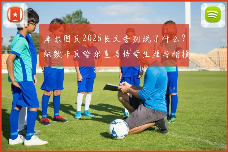 库尔图瓦2026长文告别说了什么？细数卡瓦哈尔皇马传奇生涯与楷模精神