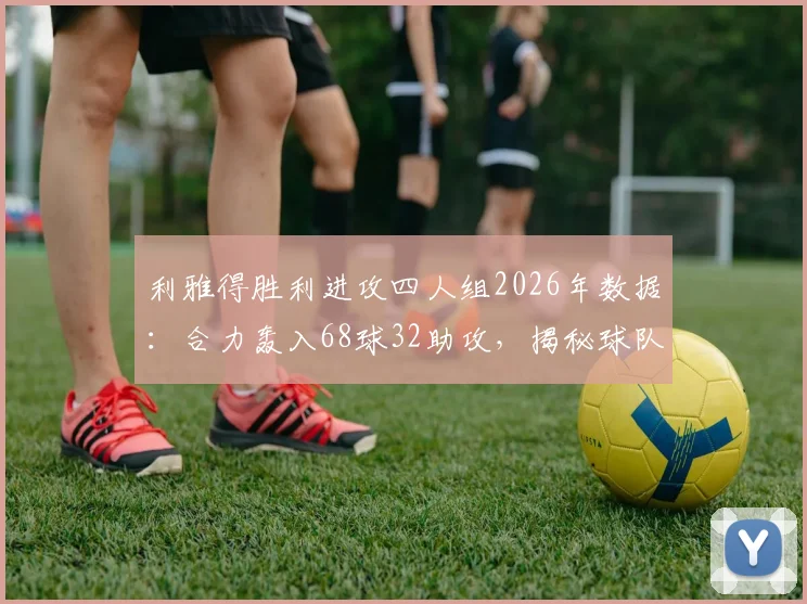 利雅得胜利进攻四人组2026年数据：合力轰入68球32助攻，揭秘球队夺冠的核心攻击手名单