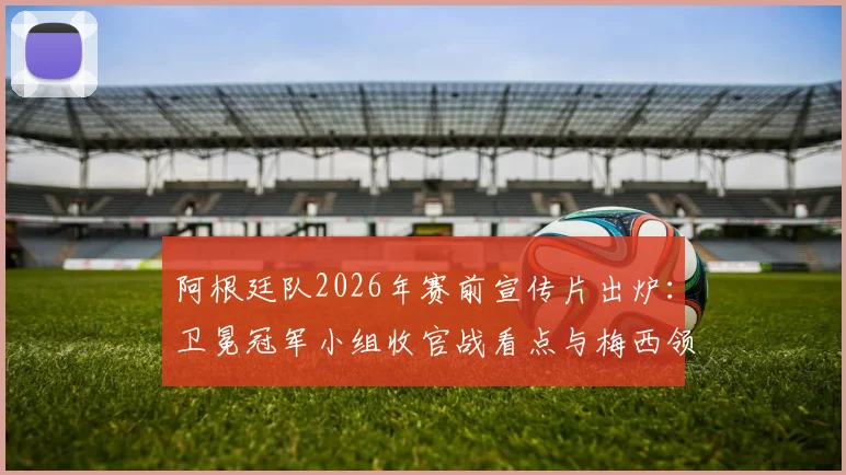 阿根廷队2026年赛前宣传片出炉:卫冕冠军小组收官战看点与梅西领衔阵容解析