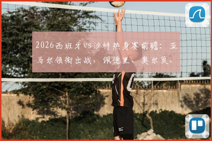2026西班牙vs沙特热身赛前瞻：亚马尔领衔出战，佩德里、奥尔莫、巴埃纳联袂登场，解析阵容看点