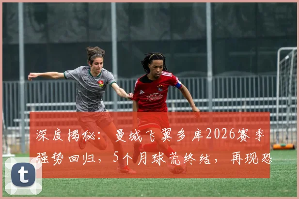 深度揭秘:曼城飞翼多库2026赛季强势回归,5个月球荒终结,再现恐怖突破与终结能力