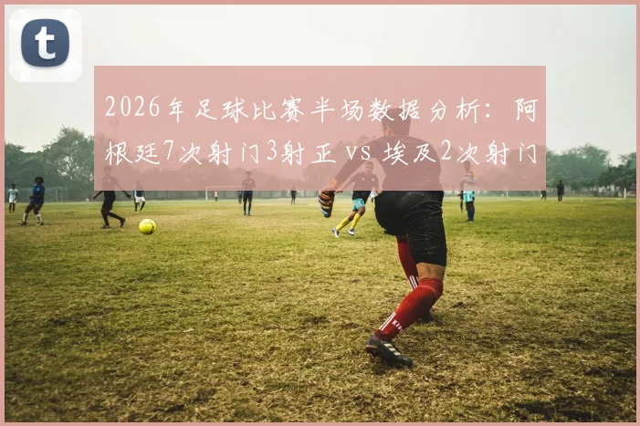 2026年足球比赛半场数据分析:阿根廷7次射门3射正 vs 埃及2次射门1进球,详解射门效率与进球转化关键