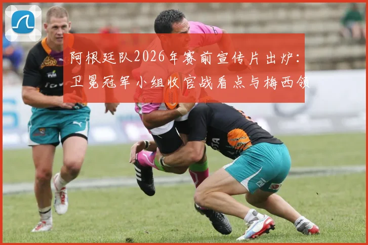 阿根廷队2026年赛前宣传片出炉：卫冕冠军小组收官战看点与梅西领衔阵容解析