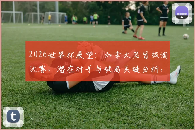 2026世界杯展望：加拿大若晋级淘汰赛，潜在对手与破局关键分析，附中北美球队历史战绩盘点