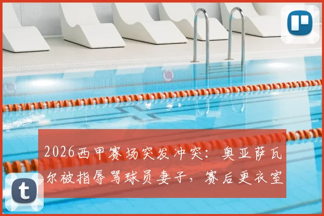 2026西甲赛场突发冲突：奥亚萨瓦尔被指辱骂球员妻子，赛后更衣室对峙事件全解析