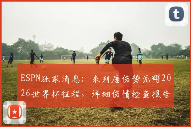 ESPN独家消息：米利唐伤势无碍2026世界杯征程，详细伤情检查报告与巴西队后防影响分析