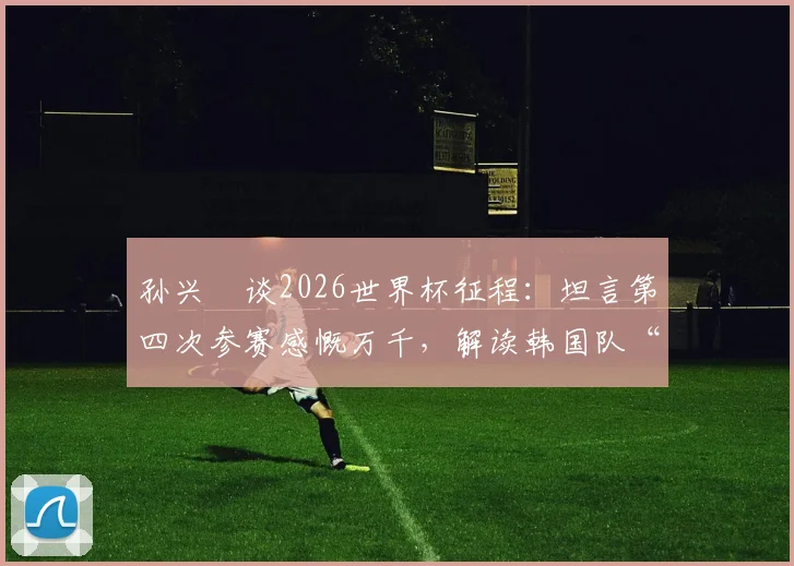 孙兴慜谈2026世界杯征程:坦言第四次参赛感慨万千,解读韩国队“一切皆有可能”的真正实力与目标