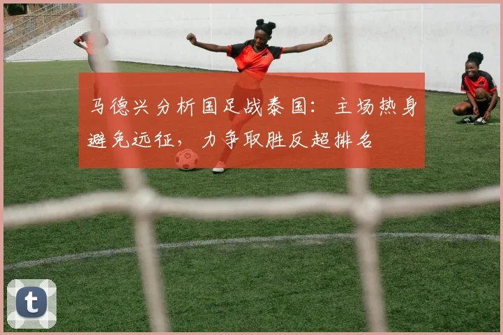 马德兴分析国足战泰国：主场热身避免远征，力争取胜反超排名