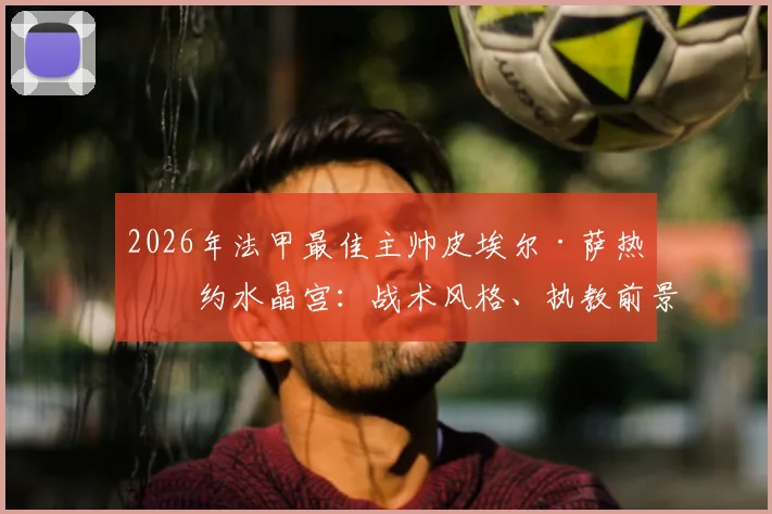 2026年法甲最佳主帅皮埃尔·萨热签约水晶宫：战术风格、执教前景与签约背后原因全面解读