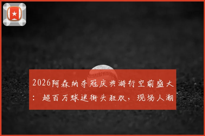 2026阿森纳夺冠庆典游行空前盛大:超百万球迷街头狂欢,现场人潮或超150万创历史