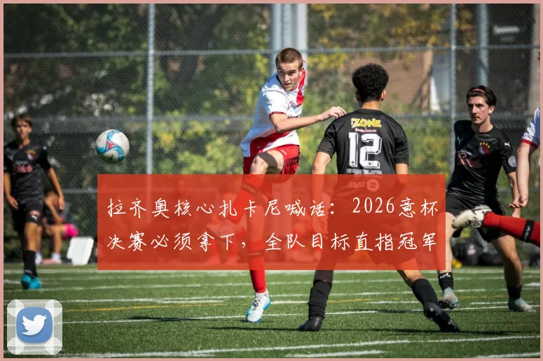 拉齐奥核心扎卡尼喊话:2026意杯决赛必须拿下,全队目标直指冠军奖杯